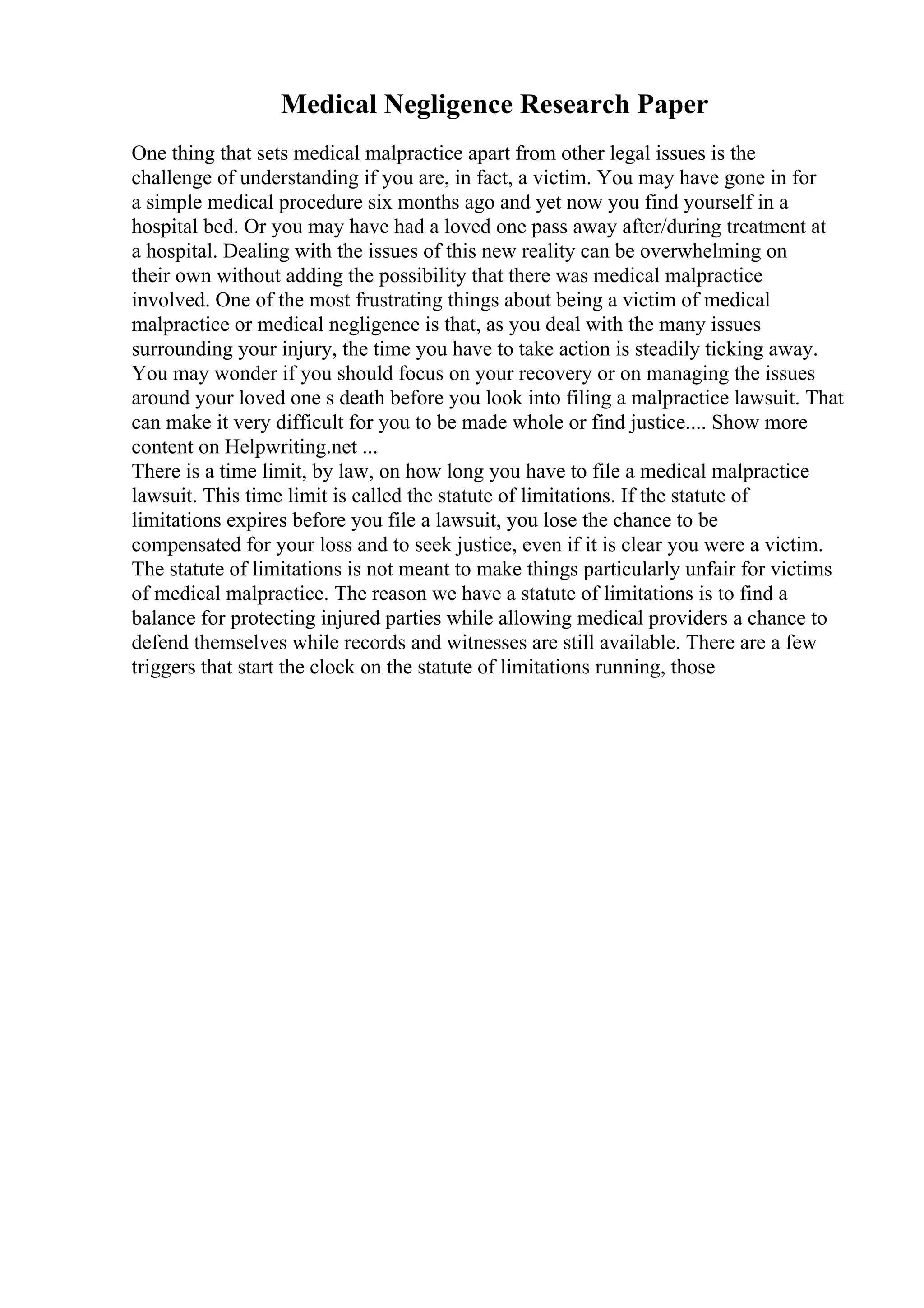 Medical Negligence Research Paper
One thing that sets medical malpractice apart from other legal issues is the
challenge of understanding if you are, in fact, a victim. You may have gone in for
a simple medical procedure six months ago and yet now you find yourself in a
hospital bed. Or you may have had a loved one pass away after/during treatment at
a hospital. Dealing with the issues of this new reality can be overwhelming on
their own without adding the possibility that there was medical malpractice
involved. One of the most frustrating things about being a victim of medical
malpractice or medical negligence is that, as you deal with the many issues
surrounding your injury, the time you have to take action is steadily ticking away.
You may wonder if you should focus on your recovery or on managing the issues
around your loved one s death before you look into filing a malpractice lawsuit. That
can make it very difficult for you to be made whole or find justice.... Show more
content on Helpwriting.net ...
There is a time limit, by law, on how long you have to file a medical malpractice
lawsuit. This time limit is called the statute of limitations. If the statute of
limitations expires before you file a lawsuit, you lose the chance to be
compensated for your loss and to seek justice, even if it is clear you were a victim.
The statute of limitations is not meant to make things particularly unfair for victims
of medical malpractice. The reason we have a statute of limitations is to find a
balance for protecting injured parties while allowing medical providers a chance to
defend themselves while records and witnesses are still available. There are a few
triggers that start the clock on the statute of limitations running, those
 