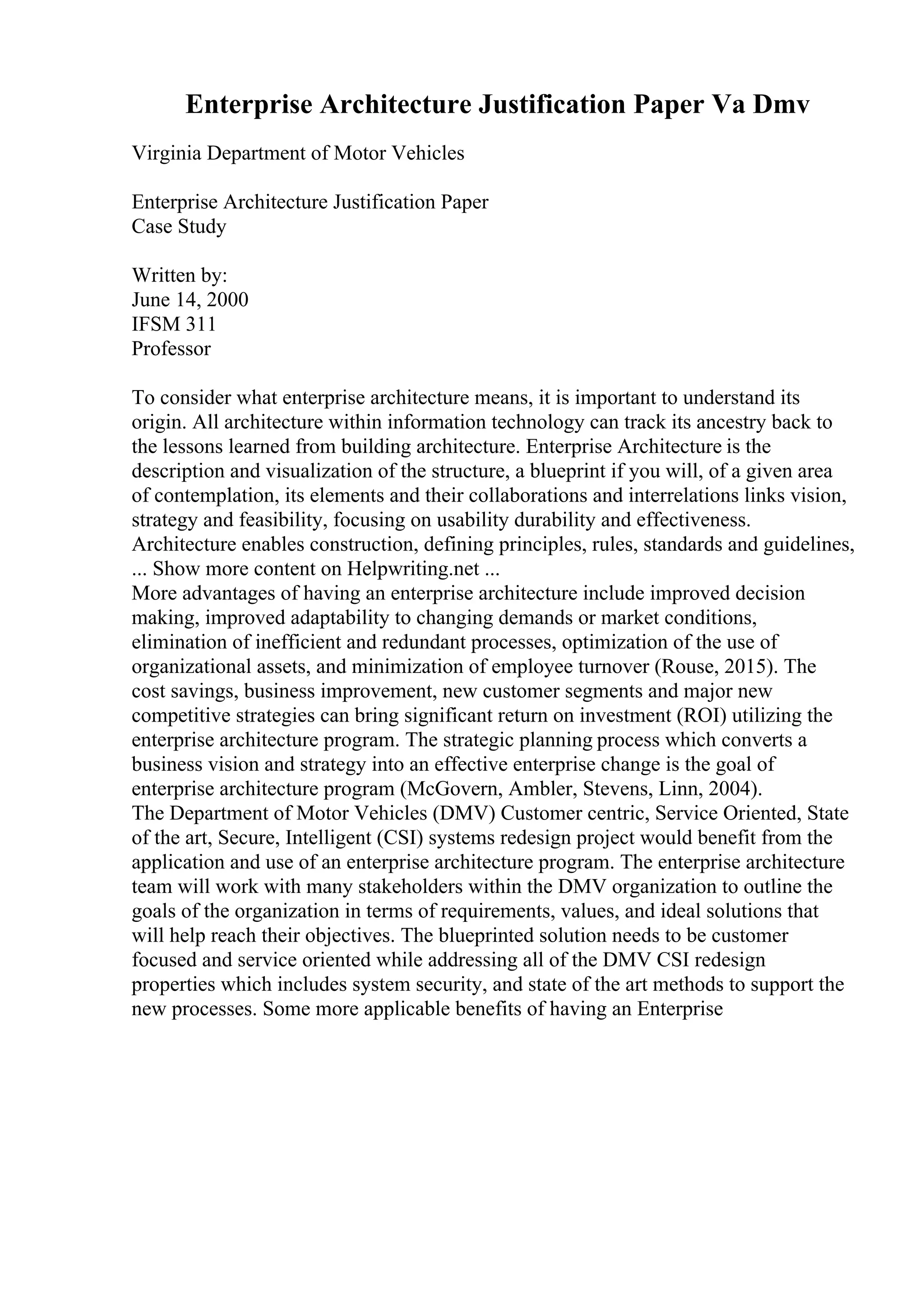 Enterprise Architecture Justification Paper Va Dmv
Virginia Department of Motor Vehicles
Enterprise Architecture Justification Paper
Case Study
Written by:
June 14, 2000
IFSM 311
Professor
To consider what enterprise architecture means, it is important to understand its
origin. All architecture within information technology can track its ancestry back to
the lessons learned from building architecture. Enterprise Architecture is the
description and visualization of the structure, a blueprint if you will, of a given area
of contemplation, its elements and their collaborations and interrelations links vision,
strategy and feasibility, focusing on usability durability and effectiveness.
Architecture enables construction, defining principles, rules, standards and guidelines,
... Show more content on Helpwriting.net ...
More advantages of having an enterprise architecture include improved decision
making, improved adaptability to changing demands or market conditions,
elimination of inefficient and redundant processes, optimization of the use of
organizational assets, and minimization of employee turnover (Rouse, 2015). The
cost savings, business improvement, new customer segments and major new
competitive strategies can bring significant return on investment (ROI) utilizing the
enterprise architecture program. The strategic planning process which converts a
business vision and strategy into an effective enterprise change is the goal of
enterprise architecture program (McGovern, Ambler, Stevens, Linn, 2004).
The Department of Motor Vehicles (DMV) Customer centric, Service Oriented, State
of the art, Secure, Intelligent (CSI) systems redesign project would benefit from the
application and use of an enterprise architecture program. The enterprise architecture
team will work with many stakeholders within the DMV organization to outline the
goals of the organization in terms of requirements, values, and ideal solutions that
will help reach their objectives. The blueprinted solution needs to be customer
focused and service oriented while addressing all of the DMV CSI redesign
properties which includes system security, and state of the art methods to support the
new processes. Some more applicable benefits of having an Enterprise
 