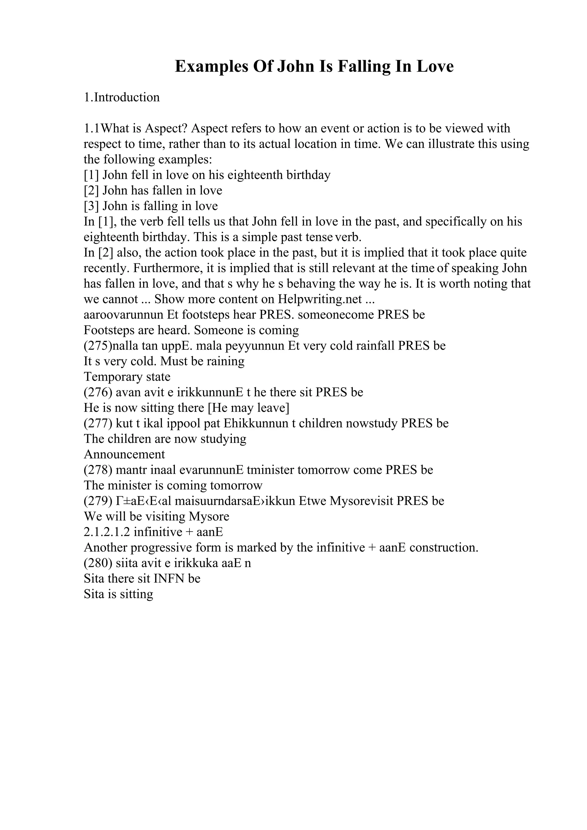Examples Of John Is Falling In Love
1.Introduction
1.1What is Aspect? Aspect refers to how an event or action is to be viewed with
respect to time, rather than to its actual location in time. We can illustrate this using
the following examples:
[1] John fell in love on his eighteenth birthday
[2] John has fallen in love
[3] John is falling in love
In [1], the verb fell tells us that John fell in love in the past, and specifically on his
eighteenth birthday. This is a simple past tenseverb.
In [2] also, the action took place in the past, but it is implied that it took place quite
recently. Furthermore, it is implied that is still relevant at the time of speaking John
has fallen in love, and that s why he s behaving the way he is. It is worth noting that
we cannot ... Show more content on Helpwriting.net ...
aaroovarunnun Еt footsteps hear PRES. someonecome PRES be
Footsteps are heard. Someone is coming
(275)nalla tan uppЕ. mala peyyunnun Еt very cold rainfall PRES be
It s very cold. Must be raining
Temporary state
(276) avan avit e irikkunnunЕ t he there sit PRES be
He is now sitting there [He may leave]
(277) kut t ikal ippool pat Еhikkunnun t children nowstudy PRES be
The children are now studying
Announcement
(278) mantr inaal evarunnunЕ tminister tomorrow come PRES be
The minister is coming tomorrow
(279) Г±aЕ‹Е‹al maisuurndarsaЕ›ikkun Еtwe Mysorevisit PRES be
We will be visiting Mysore
2.1.2.1.2 infinitive + aanЕ
Another progressive form is marked by the infinitive + aanЕ construction.
(280) siita avit e irikkuka aaЕ n
Sita there sit INFN be
Sita is sitting
 