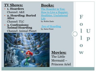 TV Shows:
 1. Hoarders
Channel: A&E
 2. Hoarding: Buried
Alive
Channel: TLC
 3. Confessions:
Animal Hoarding
Channel: Animal Planet
F
o
l
l
o
w
U
p
Books:
The Hoarder in You:
How to Live a Happier,
Healthier, Uncluttered
Life
by: Robin Zasio
Zen of Hoarding
by: Saira Priest
Movies:
The Little
Mermaid –
Princess Ariel
 