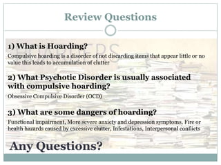 Review Questions
1) What is Hoarding?
Compulsive hoarding is a disorder of not discarding items that appear little or no
value this leads to accumulation of clutter
2) What Psychotic Disorder is usually associated
with compulsive hoarding?
Obsessive Compulsive Disorder (OCD)
3) What are some dangers of hoarding?
Functional impairment, More severe anxiety and depression symptoms, Fire or
health hazards caused by excessive clutter, Infestations, Interpersonal conflicts
Any Questions?
 