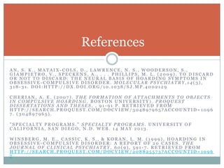 A N , S . K . , M A T A I X - C O L S , D . , L A W R E N C E , N . S . , W O O D E R S O N , S . ,
G I A M P I E T R O , V . , S P E C K E N S , A . , . . . P H I L L I P S , M . L . ( 2 0 0 9 ) . T O D I S C A R D
O R N O T T O D I S C A R D : T H E N E U R A L B A S I S O F H O A R D I N G S Y M P T O M S I N
O B S E S S I V E - C O M P U L S I V E D I S O R D E R . M O L E C U L A R P S Y C H I A T R Y , 1 4 ( 3 ) ,
3 1 8 - 3 1 . D O I : H T T P : / / D X . D O I . O R G / 1 0 . 1 0 3 8 / S J . M P . 4 0 0 2 1 2 9
C H E R I A N , A . E . ( 2 0 0 7 ) . T H E F O R M A T I O N O F A T T A C H M E N T S T O O B J E C T S
I N C O M P U L S I V E H O A R D I N G . B O S T O N U N I V E R S I T Y ) . P R O Q U E S T
D I S S E R T A T I O N S A N D T H E S E S , , 9 1 - 9 1 P . R E T R I E V E D F R O M
H T T P : / / S E A R C H . P R O Q U E S T . C O M / D O C V I E W / 3 0 4 8 9 7 9 6 5 ? A C C O U N T I D = 1 0 9 6
7 . ( 3 0 4 8 9 7 9 6 5 ) .
" S P E C I A L T Y P R O G R A M S . " S P E C I A L T Y P R O G R A M S . U N I V E R S I T Y O F
C A L I F O R N I A , S A N D I E G O , N . D . W E B . 1 4 M A Y 2 0 1 3 .
W I N S B E R G , M . E . , C A S S I C , K . S . , & K O R A N , L . M . ( 1 9 9 9 ) . H O A R D I N G I N
O B S E S S I V E - C O M P U L S I V E D I S O R D E R : A R E P O R T O F 2 0 C A S E S . T H E
J O U R N A L O F C L I N I C A L P S Y C H I A T R Y , 6 0 ( 9 ) , 5 9 1 - 7 . R E T R I E V E D F R O M
H T T P : / / S E A R C H . P R O Q U E S T . C O M / D O C V I E W / 2 0 8 8 2 5 5 7 3 ? A C C O U N T I D = 1 0 9 6
7
References
 