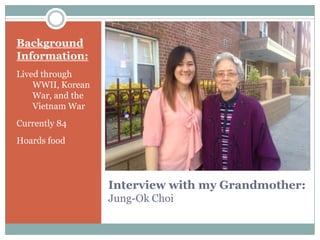 Interview with my Grandmother:
Jung-Ok Choi
Background
Information:
Lived through
WWII, Korean
War, and the
Vietnam War
Currently 84
Hoards food
 