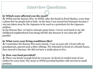 Interview Questions:
Q: Which wars affected you the most?
A: WWII and the Korean War. In WWII, after the bomb in Pearl Harbor, every time
a plane flew by people had to hide. At the time I was scared but fortunate because I
was not taken away by the Japanese to be used as a prostitute for the Japanese
soldiers.
In the Korean War, we had to relocate many times. I never went back to my old
childhood neighborhood (Gae Song) till this day because it was close the 38th
parallel.
Q: What were your living conditions like?
A: I remember the Korean War more clearly. I was 19 years old. I lived with my
grandparents, parents and 5 other siblings. We relocated to Seoul at a friends house,
then moved to Soowon. We did not have a stable place to live.
Q: How was food provided?
A: There was barely enough food for everyone. In Seoul we traded most of our
clothes for extra food. The Army in WWII provided families with rice but in small
portions.
 