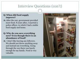 Interview Questions (con’t)
Q: When did food supply
improve?
A: After the war, government provided
more food. 8 years after, I married a
police officer, in which I had a stable
food supply and home.
Q: Why do you save everything
now? Even though there is an
abundance of food?
A: I don’t like leaving any leftovers.
We should not throw anything away
and instead eat everything. Going
through the war there was barely
enough for my family. Food is very
valuable.
 