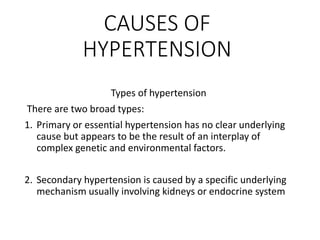 CAUSES OF
HYPERTENSION
Types of hypertension
There are two broad types:
1. Primary or essential hypertension has no clear underlying
cause but appears to be the result of an interplay of
complex genetic and environmental factors.
2. Secondary hypertension is caused by a specific underlying
mechanism usually involving kidneys or endocrine system
 