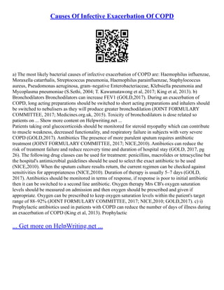 Causes Of Infective Exacerbation Of COPD
a) The most likely bacterial causes of infective exacerbation of COPD are: Haemophilus influenzae,
Moraxella catarrhalis, Streptococcus pneumonia, Haemophilus parainfluenzae, Staphylococcus
aureus, Pseudomonas aeruginosa, gram–negative Enterobacteriaceae, Klebsiella pneumonia and
Mycoplasma pneumoniae (S.Sethi, 2004; T. Kawamatawong et al, 2017; King et al, 2013). b)
Bronchodilators Bronchodilators can increase FEV1 (GOLD,2017). During an exacerbation of
COPD, long acting preparations should be switched to short acting preparations and inhalers should
be switched to nebulisers as they will produce greater bronchodilation (JOINT FORMULARY
COMMITTEE, 2017; Medicines.org.uk, 2015). Toxicity of bronchodilators is dose related so
patients on ... Show more content on Helpwriting.net ...
Patients taking oral glucocorticoids should be monitored for steroid myopathy which can contribute
to muscle weakness, decreased functionality, and respiratory failure in subjects with very severe
COPD (GOLD,2017). Antibiotics The presence of more purulent sputum requires antibiotic
treatment (JOINT FORMULARY COMMITTEE, 2017; NICE,2010). Antibiotics can reduce the
risk of treatment failure and reduce recovery time and duration of hospital stay (GOLD, 2017, pg
26). The following drug classes can be used for treatment: penicillins, macrolides or tetracycline but
the hospital's antimicrobial guidelines should be used to select the exact antibiotic to be used
(NICE,2010). When the sputum culture results return, the current regimen can be checked against
sensitivities for appropriateness (NICE,2010). Duration of therapy is usually 5–7 days (GOLD,
2017). Antibiotics should be monitored in terms of response, if response is poor to initial antibiotic
then it can be switched to a second line antibiotic. Oxygen therapy Mrs CB's oxygen saturation
levels should be measured on admission and then oxygen should be prescribed and given if
appropriate. Oxygen can be prescribed to keep oxygen saturation levels within the patient's target
range of 88–92% (JOINT FORMULARY COMMITTEE, 2017; NICE,2010; GOLD,2017). c) i)
Prophylactic antibiotics used in patients with COPD can reduce the number of days of illness during
an exacerbation of COPD (King et al, 2013). Prophylactic
... Get more on HelpWriting.net ...
 