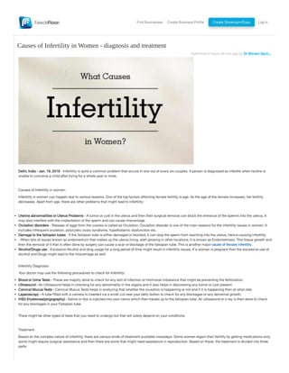 Find Businesses Create Business Profile Create Showroom/Expo Log In
Submitted 9 hours 49 min ago by Dr Shivani Sach....
Delhi, India - Jan. 19, 2019 - Infertility is quite a common problem that occurs in one out of every six couples. A person is diagnosed as infertile when he/she is
unable to conceive a child after trying for a whole year or more.
Causes of Infertility in women:
Infertility in women can happen due to various reasons. One of the top factors affecting female fertility is age. As the age of the female increases, her fertility
decreases. Apart from age, there are other problems that might lead to infertility:
Uterine abnormalities or Uterus Problems - A tumor or cyst in the uterus and then their surgical removal can block the entrance of the sperms into the uterus. It
may also interfere with the implantation of the sperm and can cause miscarriage.
Ovulation disorders - Release of eggs from the ovaries is called as Ovulation. Ovulation disorder is one of the main reasons for the infertility issues in women. It
includes infrequent ovulation, polycystic ovary syndrome, hypothalamic dysfunction etc.
Damage to the fallopian tubes - If the fallopian tube is either damaged or blocked, it can stop the sperm from reaching into the uterus, hence causing infertility.
- When bits of issues known as endometrium that makes up the uterus lining, start growing in other locations, it is known as Endometriosis. This tissue growth and
then the removal of it that is often done by surgery can cause a scar or blockage of the fallopian tube. This is another major cause of female infertility.
Alcohol/Drugs use - Excessive Alcohol and drug usage for a long period of time might result in infertility issues. If a woman is pregnant then the excessive use of
alcohol and Drugs might lead to the miscarriage as well.
Infertility Diagnosis
Your doctor may use the following procedures to check for Infertility:
Blood or Urine Tests - These are majorly done to check for any sort of infection or Hormonal imbalance that might be preventing the fertilization.
Ultrasound - An Ultrasound helps in checking for any abnormality in the organs and it also helps in discovering any tumor or cyst present.
Cervical Mucus Tests - Cervical Mucus Tests helps in analyzing that whether the ovulation is happening or not and if it is happening then at what rate.
Laparoscopy - A tube fitted with a camera is inserted via a small cut near your belly button to check for any blockages or any abnormal growth.
HSG (Hysterosalpingography) - Saline or dye is injected into your cervix which then travels up to the fallopian tube. An ultrasound or x-ray is then done to check
for any blockages in your Fallopian tube.
There might be other types of tests that you need to undergo but that will solely depend on your conditions.
Treatment
Based on the complex nature of infertility, there are various kinds of treatment available nowadays. Some women regain their fertility by getting medications only,
some might require surgical assistance and then there are some that might need assistance in reproduction. Based on these, the treatment is divided into three
parts:
Causes of Infertility in Women - diagnosis and treatment
 