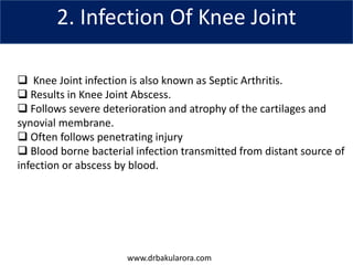 www.drbakularora.com
2. Infection Of Knee Joint
 Knee Joint infection is also known as Septic Arthritis.
 Results in Knee Joint Abscess.
 Follows severe deterioration and atrophy of the cartilages and
synovial membrane.
 Often follows penetrating injury
 Blood borne bacterial infection transmitted from distant source of
infection or abscess by blood.
 