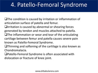 www.drbakularora.com
4. Patello-Femoral Syndrome
The condition is caused by irritation or inflammation of
articulation surface of patella and femur.
Irritation is caused by abnormal or shearing forces
generated by tendon and muscles attached to patella.
The inflammation or wear and tear of the articulating
cartilage between femur and patella causes severe pain
known as Patello-Femoral Syndrome.
Thinning and softening of the cartilage is also known as
Chondromalacia.
Patello-Femoral Syndrome is often associated with
dislocation or fracture of knee joint.
 