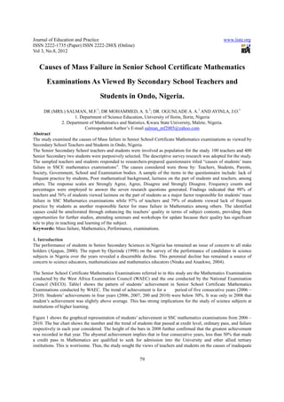 Journal of Education and Practice                                                                     www.iiste.org
ISSN 2222-1735 (Paper) ISSN 2222-288X (Online)
Vol 3, No.8, 2012


   Causes of Mass Failure in Senior School Certificate Mathematics
       Examinations As Viewed By Secondary School Teachers and
                                    Students in Ondo, Nigeria.
      DR (MRS.) SALMAN, M.F.1; DR MOHAMMED, A. S.2; DR. OGUNLADE A. A.1 AND AYINLA, J.O.1
                        1. Department of Science Education, University of Ilorin, Ilorin, Nigeria
                 2. Department of Mathematics and Statistics, Kwara State University, Malete, Nigeria.
                             Correspondent Author’s E-mail salman_mf2005@yahoo.com
Abstract
The study examined the causes of Mass failure in Senior School Certificate Mathematics examinations as viewed by
Secondary School Teachers and Students in Ondo, Nigeria.
The Senior Secondary School teachers and students were involved as population for the study. 100 teachers and 400
Senior Secondary two students were purposively selected. The descriptive survey research was adopted for the study.
The sampled teachers and students responded to researchers-prepared questionnaire titled “causes of students’ mass
failure in SSCE mathematics examinations”. The causes considered were those by: Teachers, Students, Parents,
Society, Government, School and Examination bodies. A sample of the items in the questionnaire include: lack of
frequent practice by students, Poor mathematical background, laziness on the part of students and teachers, among
others. The response scales are Strongly Agree, Agree, Disagree and Strongly Disagree. Frequency counts and
percentages were employed to answer the seven research questions generated. Findings indicated that 98% of
teachers and 76% of students viewed laziness on the part of students as a major factor responsible for students’ mass
failure in SSC Mathematics examinations while 97% of teachers and 79% of students viewed lack of frequent
practice by students as another responsible factor for mass failure in Mathematics among others. The identified
causes could be ameliorated through enhancing the teachers’ quality in terms of subject contents, providing them
opportunities for further studies, attending seminars and workshops for update because their quality has significant
role to play in teaching and learning of the subject.
Keywords: Mass failure, Mathematics, Performance, examinations.

1. Introduction
The performance of students in Senior Secondary Sciences in Nigeria has remained an issue of concern to all stake
holders (Ajagun, 2000). The report by Ojerinde (1998) on the survey of the performance of candidates in science
subjects in Nigeria over the years revealed a discernible decline. This perennial decline has remained a source of
concern to science educators, mathematicians and mathematics educators (Nnaka and Anaekwe, 2004).

The Senior School Certificate Mathematics Examinations referred to in this study are the Mathematics Examinations
conducted by the West Africa Examination Council (WAEC) and the one conducted by the National Examination
Council (NECO). Table1 shows the pattern of students’ achievement in Senior School Certificate Mathematics
Examinations conducted by WAEC. The trend of achievement is for a          period of five consecutive years (2006 –
2010). Students’ achievements in four years (2006, 2007, 200 and 2010) were below 50%. It was only in 2008 that
student’s achievement was slightly above average. This has strong implications for the study of science subjects at
institutions of higher learning.

Figure 1 shows the graphical representation of students’ achievement in SSC mathematics examinations from 2006 –
2010. The bar chart shows the number and the trend of students that passed at credit level, ordinary pass, and failure
respectively in each year considered. The height of the bars in 2008 further confirmed that the greatest achievement
was recorded in that year. The abysmal achievement implies that in four consecutive years, less than 50% that made
a credit pass in Mathematics are qualified to seek for admission into the University and other allied tertiary
institutions. This is worrisome. Thus, the study sought the views of teachers and students on the causes of inadequate

                                                         79
 