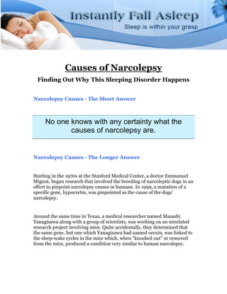 Causes of Narcolepsy
 Finding Out Why This Sleeping Disorder Happens


Narcolepsy Causes - The Short Answer



     No one knows with any certainty what the
            causes of narcolepsy are.


Narcolepsy Causes - The Longer Answer


Starting in the 1970s at the Stanford Medical Center, a doctor Emmanuel
Mignot, began research that involved the breeding of narcoleptic dogs in an
effort to pinpoint narcolepsy causes in humans. In 1999, a mutation of a
specific gene, hypocretin, was pinpointed as the cause of the dogs'
narcolepsy.


Around the same time in Texas, a medical researcher named Masashi
Yanagisawa along with a group of scientists, was working on an unrelated
research project involving mice. Quite accidentally, they determined that
the same gene, but one which Yanagisawa had named orexin, was linked to
the sleep-wake cycles in the mice which, when "knocked out" or removed
from the mice, produced a condition very similar to human narcolepsy.
 