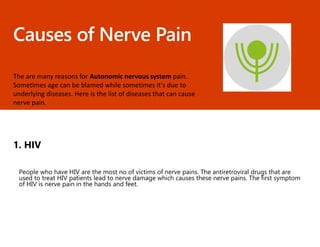 Causes of Nerve Pain
The are many reasons for Autonomic nervous system pain.
Sometimes age can be blamed while sometimes it's due to
underlying diseases. Here is the list of diseases that can cause
nerve pain.
1. HIV
People who have HIV are the most no of victims of nerve pains. The antiretroviral drugs that are
used to treat HIV patients lead to nerve damage which causes these nerve pains. The first symptom
of HIV is nerve pain in the hands and feet.
 