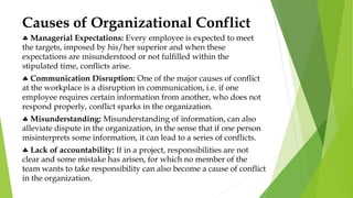 Causes of Organizational Conflict
 Managerial Expectations: Every employee is expected to meet
the targets, imposed by his/her superior and when these
expectations are misunderstood or not fulfilled within the
stipulated time, conflicts arise.
 Communication Disruption: One of the major causes of conflict
at the workplace is a disruption in communication, i.e. if one
employee requires certain information from another, who does not
respond properly, conflict sparks in the organization.
 Misunderstanding: Misunderstanding of information, can also
alleviate dispute in the organization, in the sense that if one person
misinterprets some information, it can lead to a series of conflicts.
 Lack of accountability: If in a project, responsibilities are not
clear and some mistake has arisen, for which no member of the
team wants to take responsibility can also become a cause of conflict
in the organization.
 