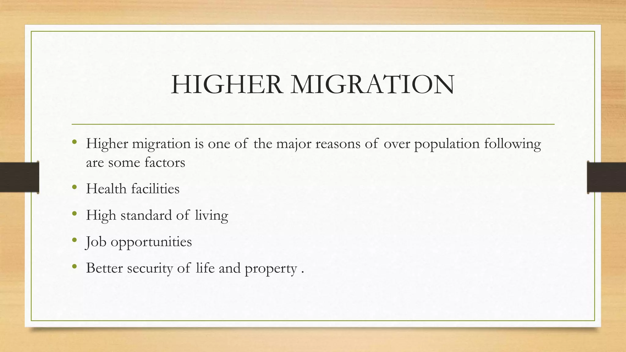 HIGHER MIGRATION
• Higher migration is one of the major reasons of over population following
are some factors
• Health facilities
• High standard of living
• Job opportunities
• Better security of life and property .
 