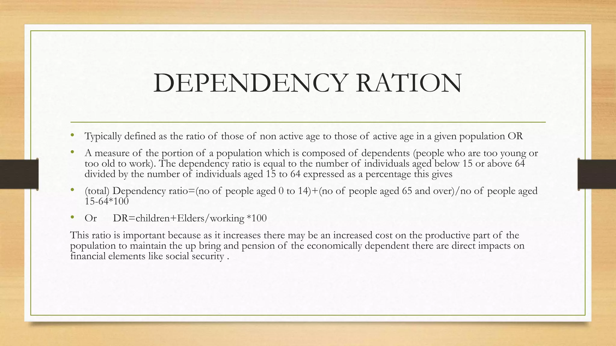 DEPENDENCY RATION
• Typically defined as the ratio of those of non active age to those of active age in a given population OR
• A measure of the portion of a population which is composed of dependents (people who are too young or
too old to work). The dependency ratio is equal to the number of individuals aged below 15 or above 64
divided by the number of individuals aged 15 to 64 expressed as a percentage this gives
• (total) Dependency ratio=(no of people aged 0 to 14)+(no of people aged 65 and over)/no of people aged
15-64*100
• Or DR=children+Elders/working *100
This ratio is important because as it increases there may be an increased cost on the productive part of the
population to maintain the up bring and pension of the economically dependent there are direct impacts on
financial elements like social security .
 