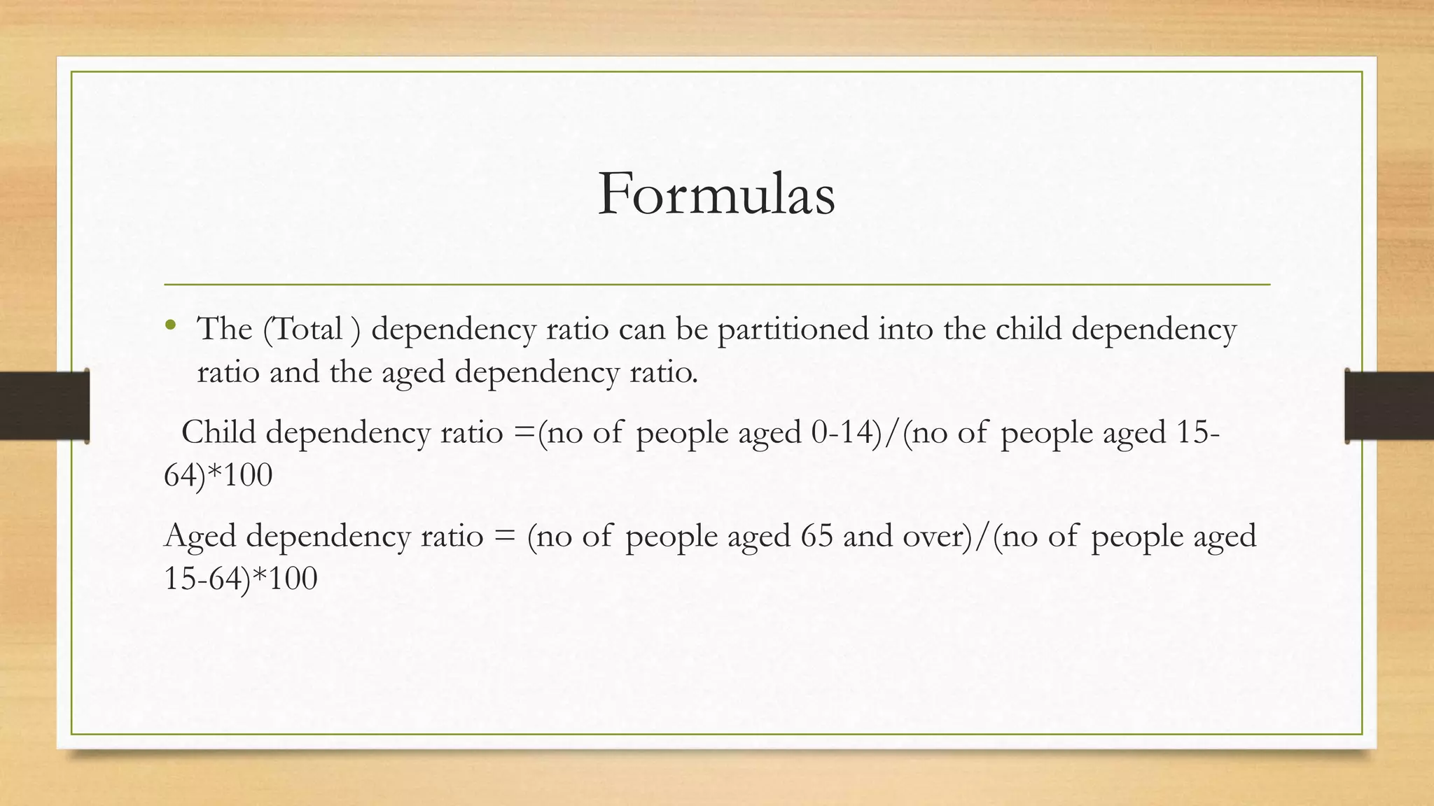 Formulas
• The (Total ) dependency ratio can be partitioned into the child dependency
ratio and the aged dependency ratio.
Child dependency ratio =(no of people aged 0-14)/(no of people aged 15-
64)*100
Aged dependency ratio = (no of people aged 65 and over)/(no of people aged
15-64)*100
 