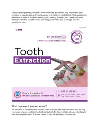 Many people experience pain after a tooth is removed. Your dentist may recommend tooth
extraction to ease the pain and trauma caused by a broken or infected tooth. Tooth extraction is
considered to solve all problems, including pain, swelling, irritation, and chewing difficulties.
However, extraction can often cause pain that you will not be able to manage once the
procedure is over.
What happens if you feel worse?
It is important to understand why you feel a little bit of pain after tooth extraction. This will help
you realize why you need to immediately consult with Dr. Sachin Mittal's Advanced Dentistry to
have it completely treated. The main causes of pain following tooth extraction are:
 