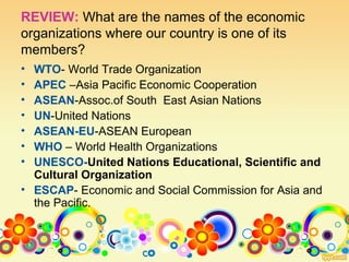 REVIEW: What are the names of the economic
organizations where our country is one of its
members?
• WTO- World Trade Organization
• APEC –Asia Pacific Economic Cooperation
• ASEAN-Assoc.of South East Asian Nations
• UN-United Nations
• ASEAN-EU-ASEAN European
• WHO – World Health Organizations
• UNESCO-United Nations Educational, Scientific and
Cultural Organization
• ESCAP- Economic and Social Commission for Asia and
the Pacific.
 