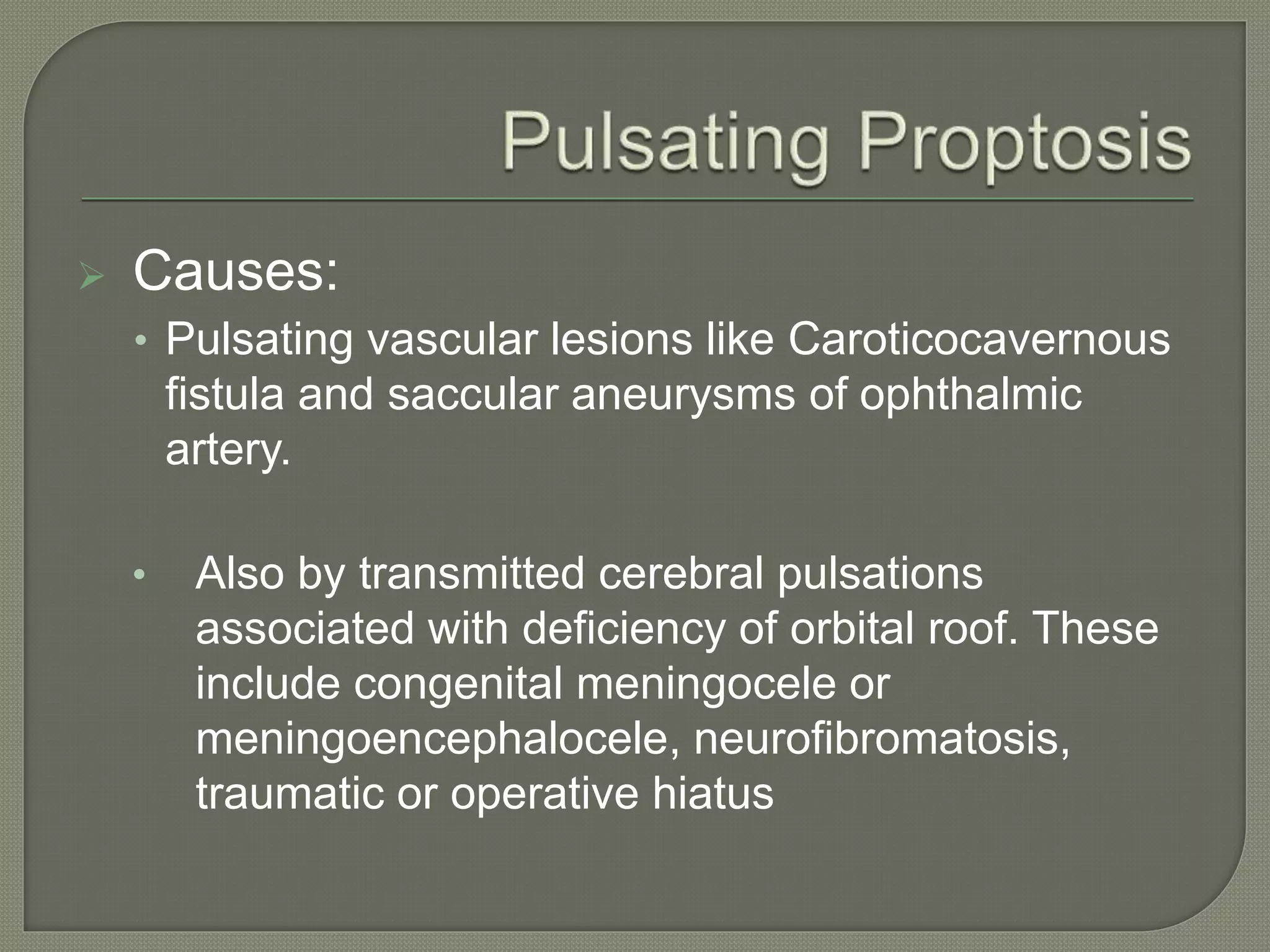  Causes:
• Pulsating vascular lesions like Caroticocavernous
fistula and saccular aneurysms of ophthalmic
artery.
• Also by transmitted cerebral pulsations
associated with deficiency of orbital roof. These
include congenital meningocele or
meningoencephalocele, neurofibromatosis,
traumatic or operative hiatus
 