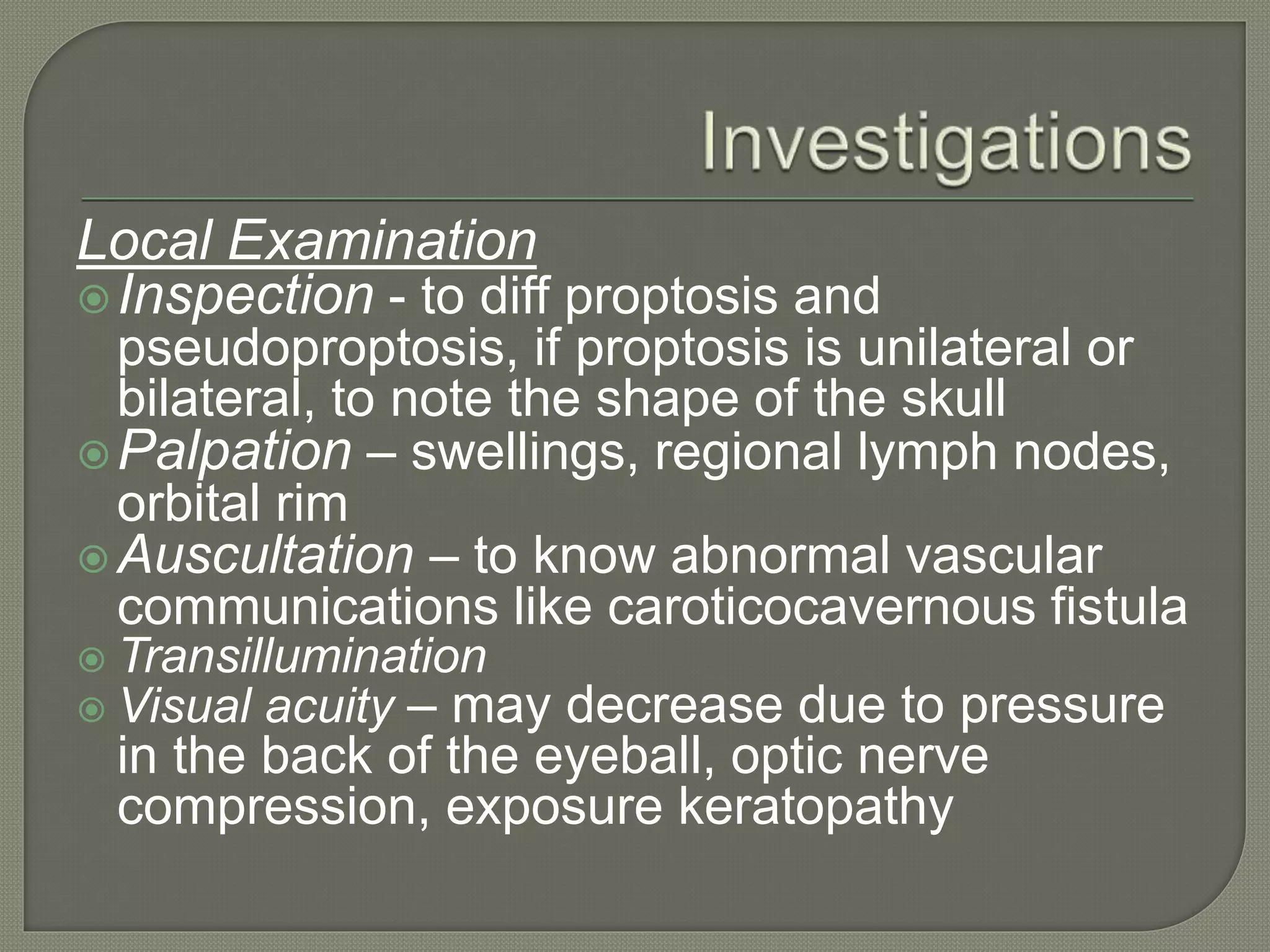 Local Examination
Inspection - to diff proptosis and
pseudoproptosis, if proptosis is unilateral or
bilateral, to note the shape of the skull
Palpation – swellings, regional lymph nodes,
orbital rim
 Auscultation – to know abnormal vascular
communications like caroticocavernous fistula
 Transillumination
 Visual acuity – may decrease due to pressure
in the back of the eyeball, optic nerve
compression, exposure keratopathy
 