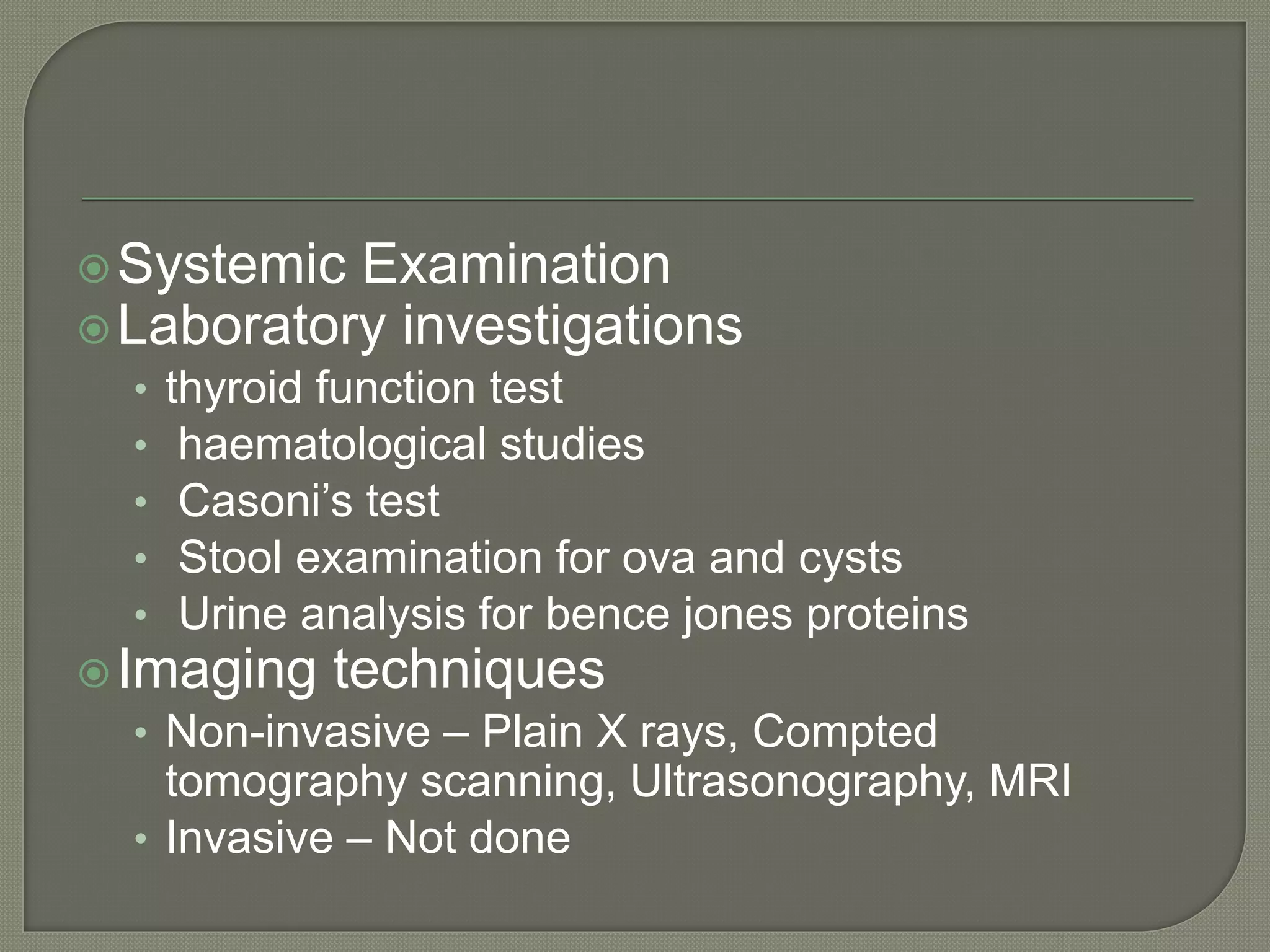 Systemic Examination
Laboratory investigations
• thyroid function test
• haematological studies
• Casoni’s test
• Stool examination for ova and cysts
• Urine analysis for bence jones proteins
Imaging techniques
• Non-invasive – Plain X rays, Compted
tomography scanning, Ultrasonography, MRI
• Invasive – Not done
 
