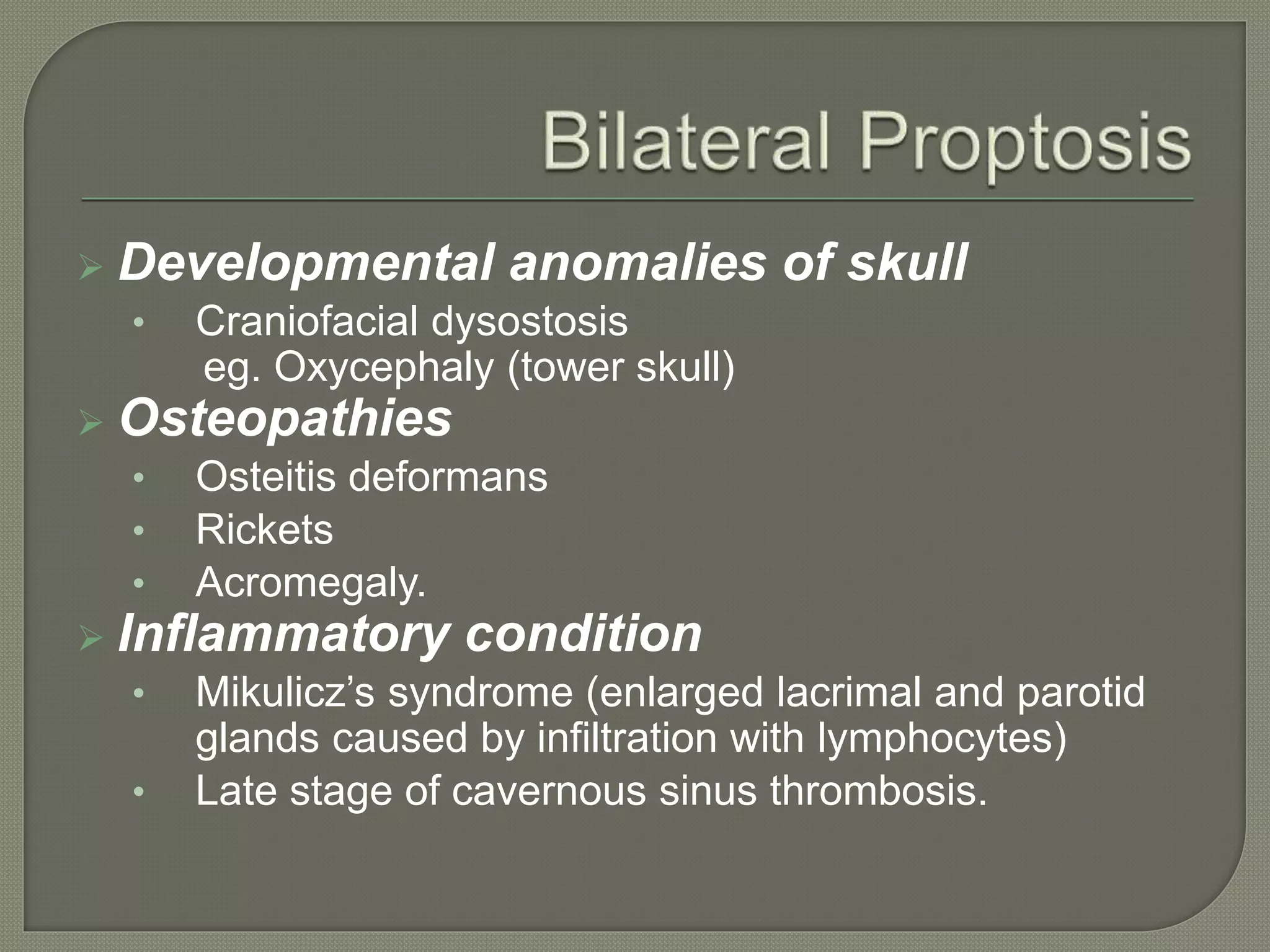  Developmental anomalies of skull
• Craniofacial dysostosis
eg. Oxycephaly (tower skull)
 Osteopathies
• Osteitis deformans
• Rickets
• Acromegaly.
 Inflammatory condition
• Mikulicz’s syndrome (enlarged lacrimal and parotid
glands caused by infiltration with lymphocytes)
• Late stage of cavernous sinus thrombosis.
 