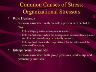 Common Causes of Stress: Organizational Stressors Role Demands Stressors associated with the role a person is expected to play. Role ambiguity arises when a role is unclear. Role conflict occurs when the messages and cues constituting a role are clear but contradictory or mutually exclusive. Role overload occurs when expectations for the role exceed the individual’s capacity.  Interpersonal Demands Stressors associated with group pressures, leadership, and personality conflicts. 