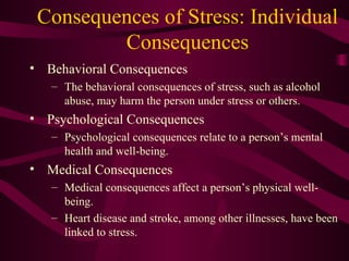 Consequences of Stress: Individual Consequences Behavioral Consequences The behavioral consequences of stress, such as alcohol abuse, may harm the person under stress or others.  Psychological Consequences Psychological consequences relate to a person’s mental health and well-being. Medical Consequences Medical consequences affect a person’s physical well-being. Heart disease and stroke, among other illnesses, have been linked to stress. 
