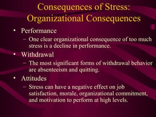 Consequences of Stress: Organizational Consequences Performance One clear organizational consequence of too much stress is a decline in performance. Withdrawal The most significant forms of withdrawal behavior are absenteeism and quitting. Attitudes Stress can have a negative effect on job satisfaction, morale, organizational commitment, and motivation to perform at high levels. 