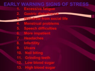 EARLY WARNING SIGNS OF STRESS   1.    Excessive fatigue  2.    Gastric disturbance  3.    Withdraw from social life  4.    Menstrual problems 5.    Speech difficulties 6.    More impatient 7.    Headaches 8.    Infertility 9.    Ulcers 10.  Nail biting 11.  Grinding teeth 12.  Low blood sugar 13.  High blood sugar 