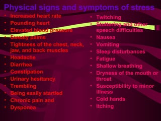 Physical signs and symptoms of stress   Increased heart rate Pounding heart Elevated blood pressure Sweaty palms Tightness of the chest, neck, jaw, and back muscles Headache Diarrhea Constipation Urinary hesitancy Trembling Being easily startled Chronic pain and Dysponea Twitching Stuttering and other speech difficulties Nausea Vomiting Sleep disturbances Fatigue Shallow breathing Dryness of the mouth or throat Susceptibility to minor illness Cold hands Itching 