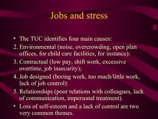 Jobs and stress The TUC identifies four main causes: Environmental (noise, overcrowding, open plan offices, for child care facilities, for instance):  Contractual (low pay, shift work, excessive overtime, job insecurity);  Job designed (boring work, too much/little work, lack of job control):  Relationships (poor relations with colleagues, lack of communication, impersonal treatment).  Loss of self-esteem and a lack of control are two very common themes. 