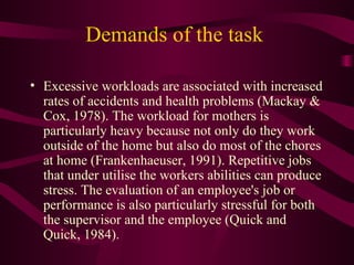 Demands of the task  Excessive workloads are associated with increased rates of accidents and health problems (Mackay & Cox, 1978). The workload for mothers is particularly heavy because not only do they work outside of the home but also do most of the chores at home (Frankenhaeuser, 1991). Repetitive jobs that under utilise the workers abilities can produce stress. The evaluation of an employee's job or performance is also particularly stressful for both the supervisor and the employee (Quick and Quick, 1984). 
