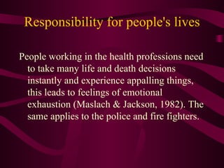 Responsibility for people's lives People working in the health professions need to take many life and death decisions instantly and experience appalling things, this leads to feelings of emotional exhaustion (Maslach & Jackson, 1982). The same applies to the police and fire fighters. 