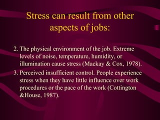 Stress can result from other aspects of jobs: The physical environment of the job. Extreme levels of noise, temperature, humidity, or illumination cause stress (Mackay & Cox, 1978).  Perceived insufficient control. People experience stress when they have little influence over work procedures or the pace of the work (Cottington &House, 1987).  