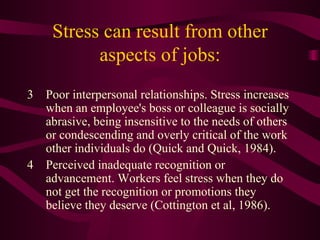 Stress can result from other aspects of jobs: 3 Poor interpersonal relationships. Stress increases when an employee's boss or colleague is socially abrasive, being insensitive to the needs of others or condescending and overly critical of the work other individuals do (Quick and Quick, 1984).  4 Perceived inadequate recognition or advancement. Workers feel stress when they do not get the recognition or promotions they believe they deserve (Cottington et al, 1986).  
