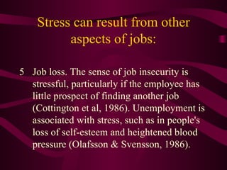 Stress can result from other aspects of jobs: 5 Job loss. The sense of job insecurity is stressful, particularly if the employee has little prospect of finding another job (Cottington et al, 1986). Unemployment is associated with stress, such as in people's loss of self-esteem and heightened blood pressure (Olafsson & Svensson, 1986).  