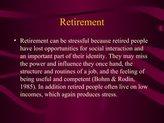 Retirement Retirement can be stressful because retired people have lost opportunities for social interaction and an important part of their identity. They may miss the power and influence they once hand, the structure and routines of a job, and the feeling of being useful and competent (Bohm & Rodin, 1985). In addition retired people often live on low incomes, which again produces stress. 