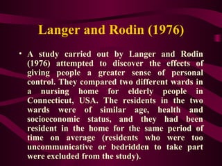 Langer and Rodin (1976) A study carried out by Langer and Rodin (1976) attempted to discover the effects of giving people a greater sense of personal control. They compared two different wards in a nursing home for elderly people in Connecticut, USA. The residents in the two wards were of similar age, health and socioeconomic status, and they had been resident in the home for the same period of time on average (residents who were too uncommunicative or bedridden to take part were excluded from the study). 