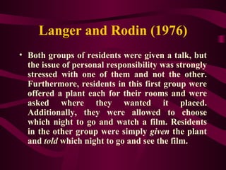 Langer and Rodin (1976) Both groups of residents were given a talk, but the issue of personal responsibility was strongly stressed with one of them and not the other. Furthermore, residents in this first group were offered a plant each for their rooms and were asked where they wanted it placed. Additionally, they were allowed to choose which night to go and watch a film. Residents in the other group were simply  given  the plant and  told  which night to go and see the film. 