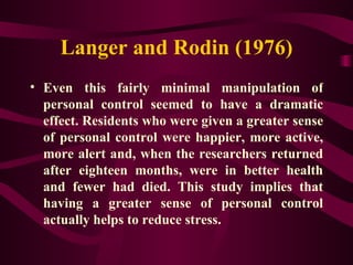 Langer and Rodin (1976) Even this fairly minimal manipulation of personal control seemed to have a dramatic effect. Residents who were given a greater sense of personal control were happier, more active, more alert and, when the researchers returned after eighteen months, were in better health and fewer had died. This study implies that having a greater sense of personal control actually helps to reduce stress. 