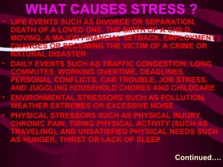 WHAT CAUSES STRESS ? LIFE EVENTS SUCH AS DIVORCE OR SEPARATION, DEATH OF A LOVED ONE, THE BIRTH OF A CHILD, MOVING, A MAJOR FINANCIAL SETBACK, EMPLOYMENT CHANGES OR BECOMING THE VICTIM OF A CRIME OR NATURAL DISASTER  DAILY EVENTS SUCH AS TRAFFIC CONGESTION, LONG COMMUTES, WORKING OVERTIME, DEADLINES, PERSONAL CONFLICTS, CAR TROUBLE, JOB STRESS, AND JUGGLING HOUSEHOLD CHORES AND CHILDCARE  ENVIRONMENTAL STRESSORS SUCH AS POLLUTION, WEATHER EXTREMES OR EXCESSIVE NOISE  PHYSICAL STRESSORS SUCH AS PHYSICAL INJURY, CHRONIC PAIN, TIRING PHYSICAL ACTIVITY (SUCH AS TRAVELING), AND UNSATISFIED PHYSICAL NEEDS SUCH AS HUNGER, THIRST OR LACK OF SLEEP  Continued…. 