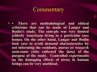 Commentary • There are methodological and ethical criticisms that can be made of Langer and Rodin’s study. The sam­ple was very limited (elderly Americans living in a particular care home). On the other hand, Langer and Rodin took care to avoid demand characteristics by not informing the residents, nurses or research assis­tants (who collected the data) of the purpose of the study.  Controlled experiments on the damaging effects of stress in human beings can be very unethical.  