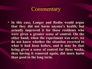 Commentary In this case, Langer and Rodin would argue that they did not harm anyone’s health, but actually improved it for those residents who were given a greater sense of control. On the other hand, when the experiment was over, we do not know whether the situation reverted to what it had been before, and it may be that being given a sense of control for three weeks, then having it removed again, did more harm than good in the long term. 