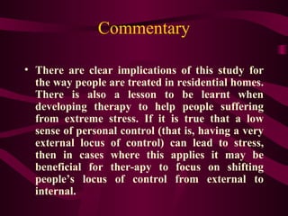 Commentary There are clear implications of this study for the way people are treated in residential homes. There is also a lesson to be learnt when developing therapy to help people suffering from extreme stress. If it is true that a low sense of personal control (that is, having a very external locus of control) can lead to stress, then in cases where this applies it may be beneficial for ther­apy to focus on shifting people’s locus of control from external to internal. 