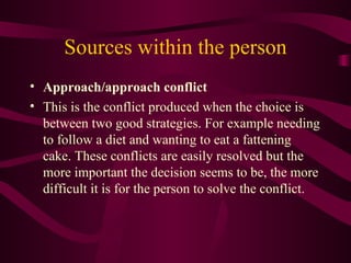 Sources within the person Approach/approach conflict This is the conflict produced when the choice is between two good strategies. For example needing to follow a diet and wanting to eat a fattening cake. These conflicts are easily resolved but the more important the decision seems to be, the more difficult it is for the person to solve the conflict. 