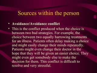 Sources within the person Avoidance/Avoidance conflict This is the conflict produced when the choice is between two bad strategies. For example, the choice between two equally harrowing treatments for an illness. Patients often delay making a choice and might easily change their minds repeatedly. Patients might even change their doctor in the hope that they will be given an easier choice. They might even get somebody else to make the decision for them. This conflict is difficult to resolve and very stressful. 