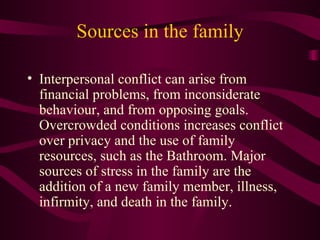 Sources in the family Interpersonal conflict can arise from financial problems, from inconsiderate behaviour, and from opposing goals. Overcrowded conditions increases conflict over privacy and the use of family resources, such as the Bathroom. Major sources of stress in the family are the addition of a new family member, illness, infirmity, and death in the family. 