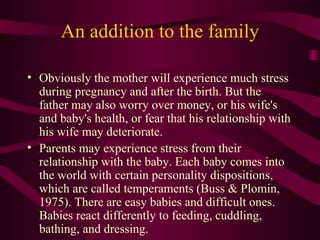 An addition to the family Obviously the mother will experience much stress during pregnancy and after the birth. But the father may also worry over money, or his wife's and baby's health, or fear that his relationship with his wife may deteriorate. Parents may experience stress from their relationship with the baby. Each baby comes into the world with certain personality dispositions, which are called temperaments (Buss & Plomin, 1975). There are easy babies and difficult ones. Babies react differently to feeding, cuddling, bathing, and dressing. 